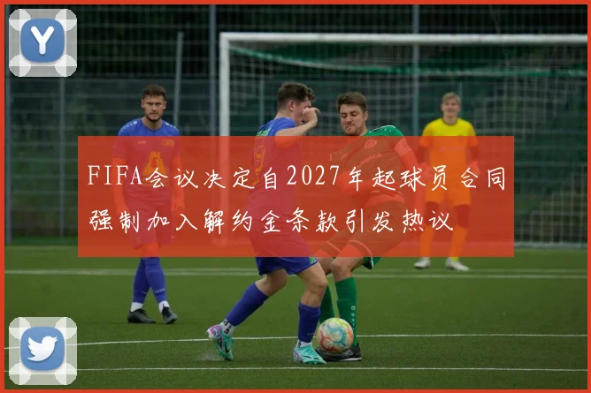FIFA会议决定自2027年起球员合同强制加入解约金条款引发热议