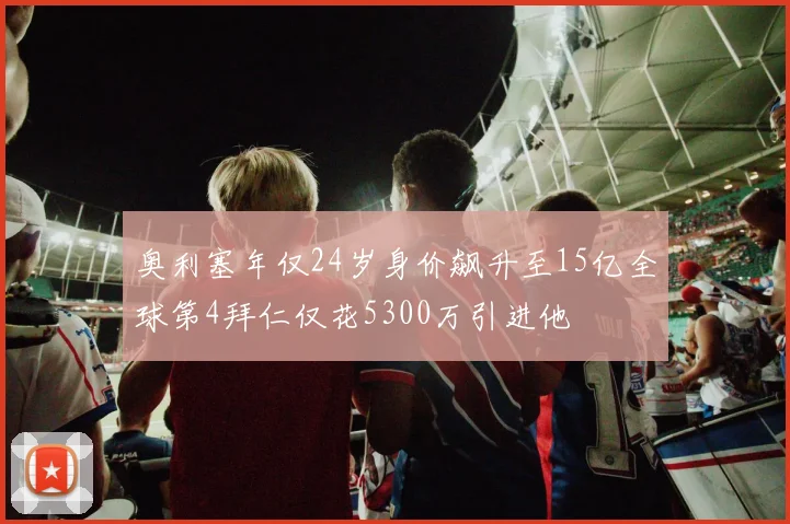 奥利塞年仅24岁身价飙升至15亿全球第4拜仁仅花5300万引进他