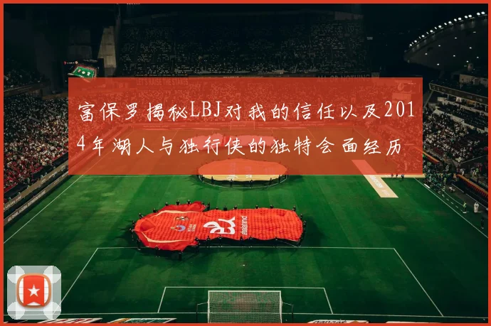 富保罗揭秘LBJ对我的信任以及2014年湖人与独行侠的独特会面经历