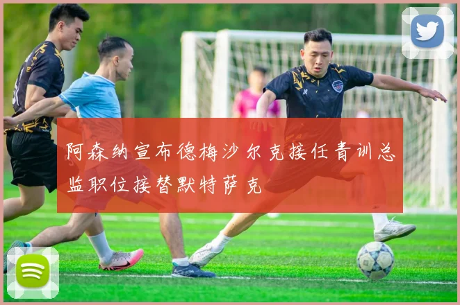 阿森纳宣布德梅沙尔克接任青训总监职位接替默特萨克
