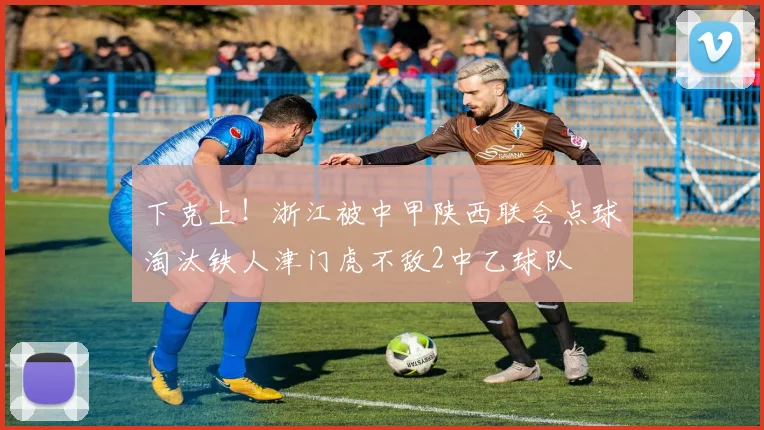 下克上！浙江被中甲陕西联合点球淘汰铁人津门虎不敌2中乙球队