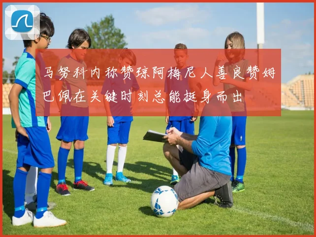 马努科内称赞琼阿梅尼人善良赞姆巴佩在关键时刻总能挺身而出