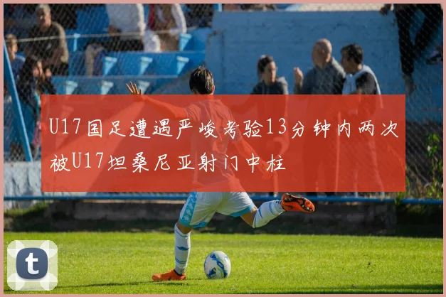 U17国足遭遇严峻考验13分钟内两次被U17坦桑尼亚射门中柱