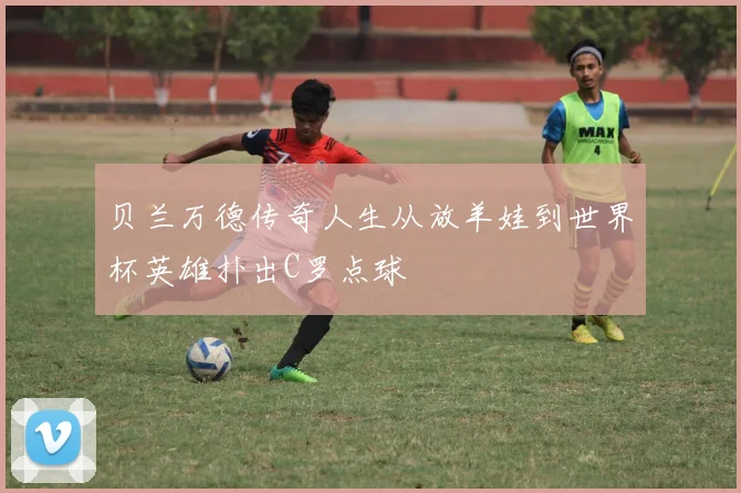 贝兰万德传奇人生从放羊娃到世界杯英雄扑出C罗点球