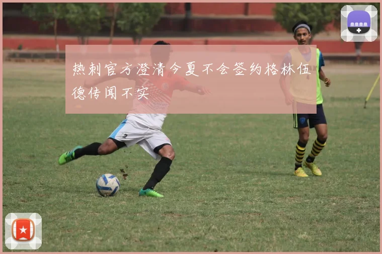 热刺官方澄清今夏不会签约格林伍德传闻不实