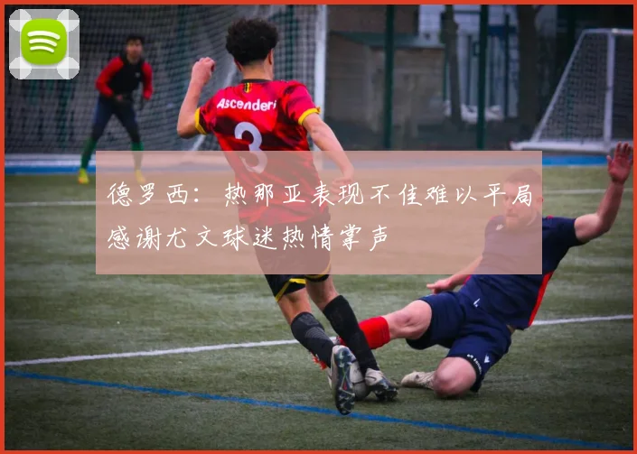 德罗西：热那亚表现不佳难以平局感谢尤文球迷热情掌声