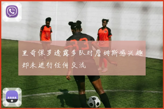 里奇保罗透露多队对詹姆斯感兴趣却未进行任何交流