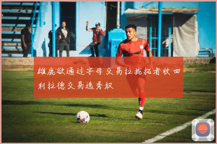 雄鹿欲通过字母交易拉拢拓者收回利拉德交易选秀权