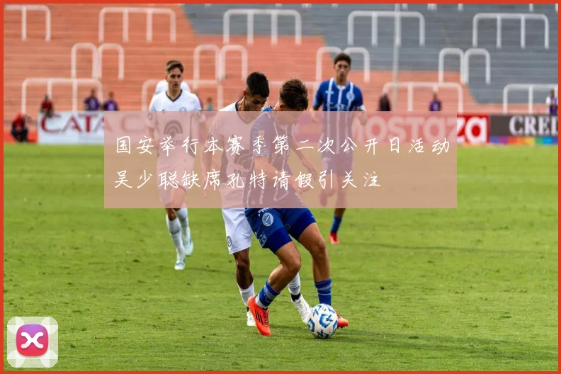 国安举行本赛季第二次公开日活动吴少聪缺席孔特请假引关注