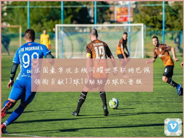 法国豪华攻击线闪耀世界杯姆巴佩领衔贡献13球10助助力球队晋级