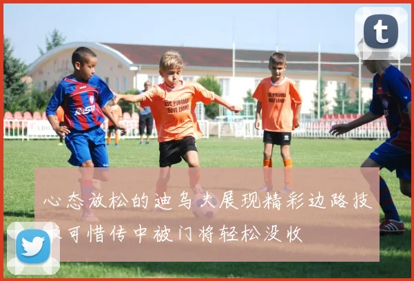 心态放松的迪乌夫展现精彩边路技术可惜传中被门将轻松没收