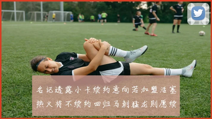 名记透露小卡续约意向若加盟活塞热火将不续约回归马刺猛龙则愿续约