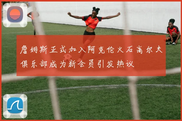 詹姆斯正式加入阿克伦火石高尔夫俱乐部成为新会员引发热议