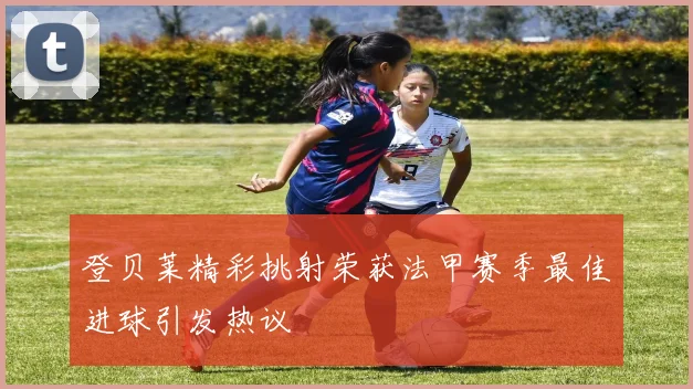 登贝莱精彩挑射荣获法甲赛季最佳进球引发热议