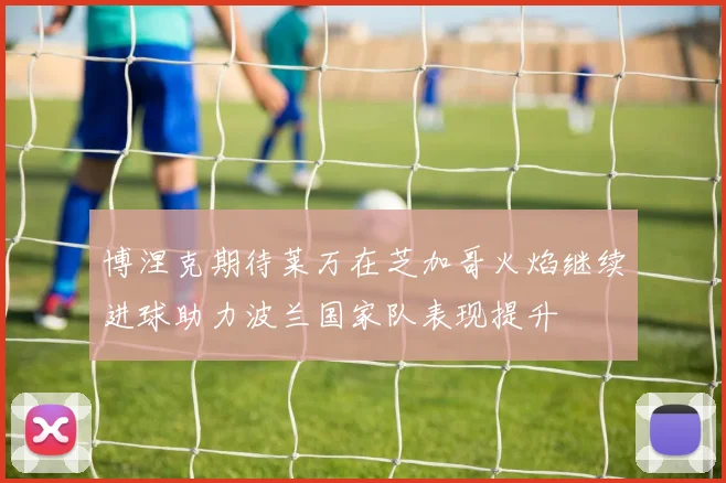 博涅克期待莱万在芝加哥火焰继续进球助力波兰国家队表现提升