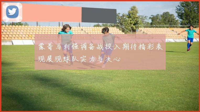 蒙哥马利强调备战投入期待精彩表现展现球队实力与决心