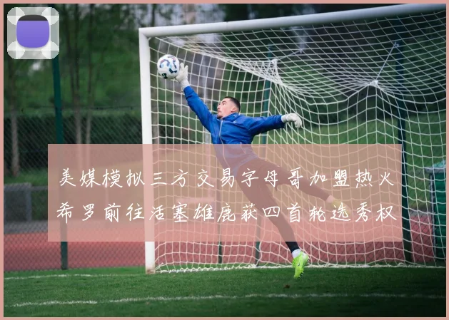 美媒模拟三方交易字母哥加盟热火希罗前往活塞雄鹿获四首轮选秀权与两次互换权