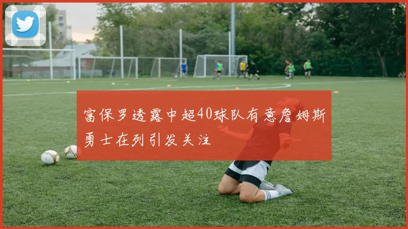 富保罗透露中超40球队有意詹姆斯勇士在列引发关注