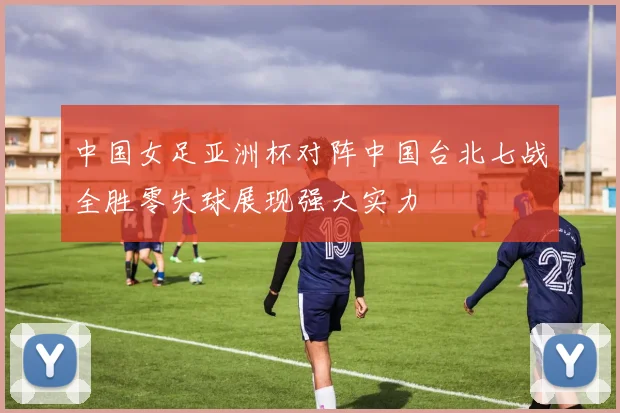 中国女足亚洲杯对阵中国台北七战全胜零失球展现强大实力