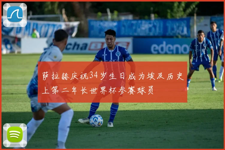 萨拉赫庆祝34岁生日成为埃及历史上第二年长世界杯参赛球员